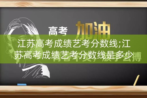 江苏高考成绩艺考分数线;江苏高考成绩艺考分数线是多少