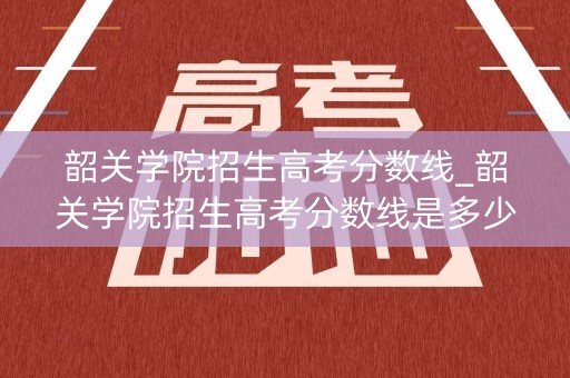 韶关学院招生高考分数线_韶关学院招生高考分数线是多少