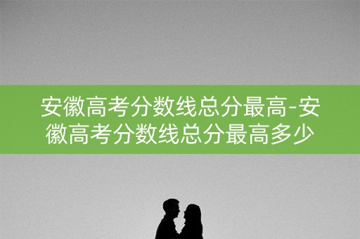 安徽高考分数线总分最高-安徽高考分数线总分最高多少