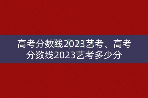 高考分数线2023艺考、高考分数线2023艺考多少分