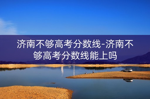 济南不够高考分数线-济南不够高考分数线能上吗
