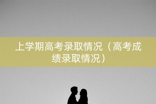 上学期高考录取情况(高考成绩录取情况) 上学期高考录取情况(高考成绩录取情况)