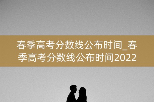 春季高考分数线公布时间_春季高考分数线公布时间2022