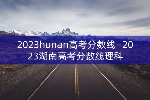 2023hunan高考分数线—2023湖南高考分数线理科