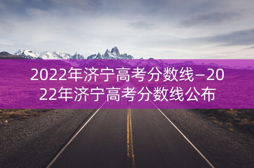 2022年济宁高考分数线—2022年济宁高考分数线公布