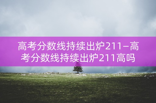 高考分数线持续出炉211—高考分数线持续出炉211高吗