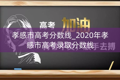 孝感市高考分数线_2020年孝感市高考录取分数线 孝感市高考分数线_2020年孝感市高考录取分数线