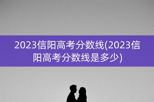 2023信阳高考分数线(2023信阳高考分数线是多少) 2023信阳高考分数线(2023信阳高考分数线是多少)
