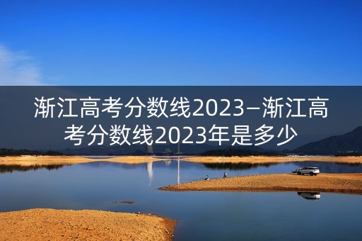 渐江高考分数线2023—渐江高考分数线2023年是多少 渐江高考分数线2023—渐江高考分数线2023年是多少