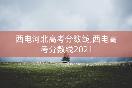西电河北高考分数线,西电高考分数线2021 西电河北高考分数线,西电高考分数线2021