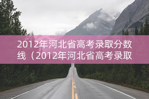 2012年河北省高考录取分数线(2012年河北省高考录取分数线表) 2012年河北省高考录取分数线(2012年河北省高考录取分数线表)