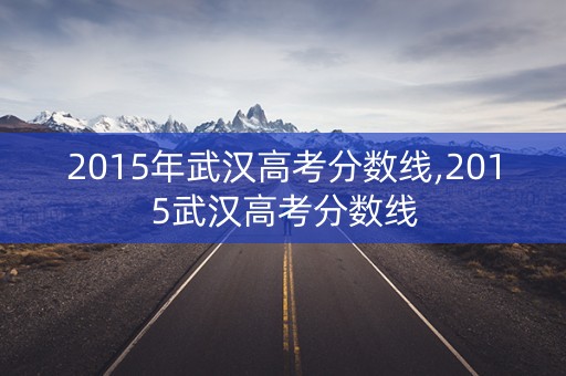 2015年武汉高考分数线,2015武汉高考分数线 2015年武汉高考分数线,2015武汉高考分数线