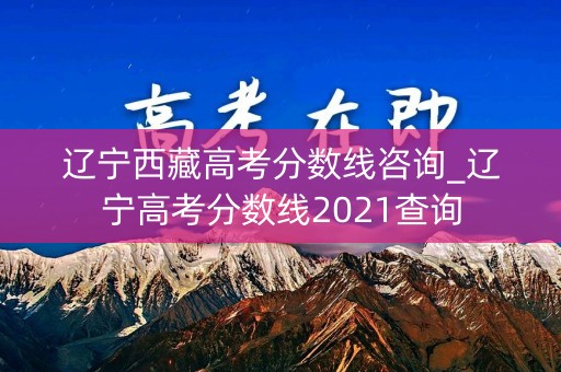 辽宁西藏高考分数线咨询_辽宁高考分数线2021查询