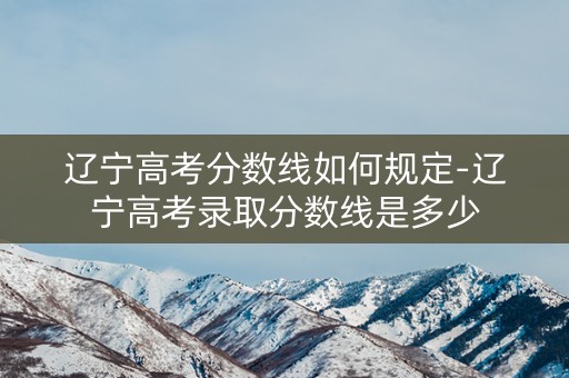 辽宁高考分数线如何规定-辽宁高考录取分数线是多少