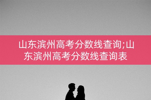 山东滨州高考分数线查询;山东滨州高考分数线查询表