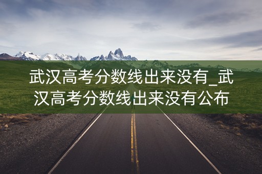 武汉高考分数线出来没有_武汉高考分数线出来没有公布