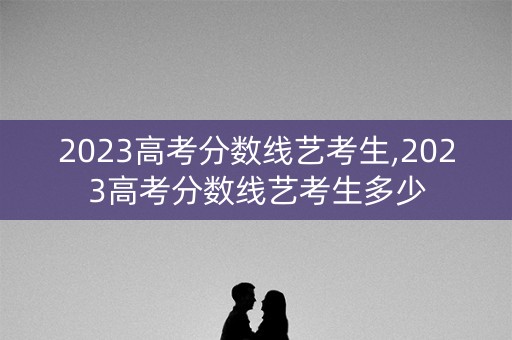 2023高考分数线艺考生,2023高考分数线艺考生多少 2023高考分数线艺考生,2023高考分数线艺考生多少