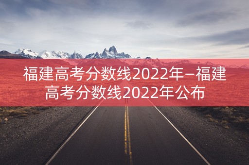 福建高考分数线2022年—福建高考分数线2022年公布