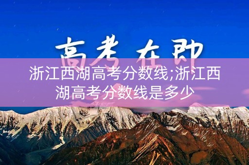 浙江西湖高考分数线;浙江西湖高考分数线是多少