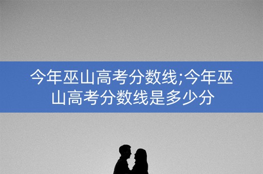 今年巫山高考分数线;今年巫山高考分数线是多少分