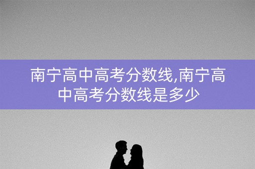 南宁高中高考分数线,南宁高中高考分数线是多少