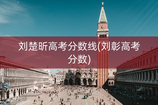 刘楚昕高考分数线(刘彰高考分数) 刘楚昕高考分数线(刘彰高考分数)