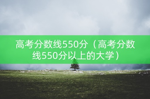 高考分数线550分（高考分数线550分以上的大学）