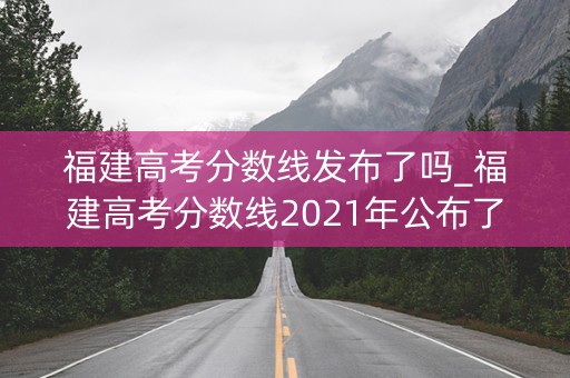 福建高考分数线发布了吗_福建高考分数线2021年公布了吗