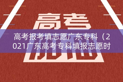 高考报考填志愿广东专科（2021广东高考专科填报志愿时间）