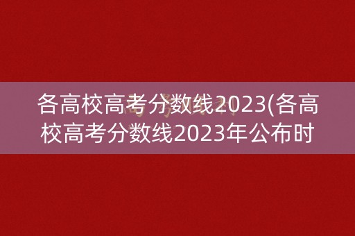 各高校高考分数线2023(各高校高考分数线2023年公布时间)