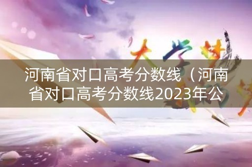 河南省对口高考分数线（河南省对口高考分数线2023年公布）