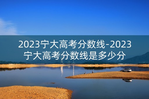 2023宁大高考分数线-2023宁大高考分数线是多少分