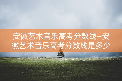 安徽艺术音乐高考分数线—安徽艺术音乐高考分数线是多少