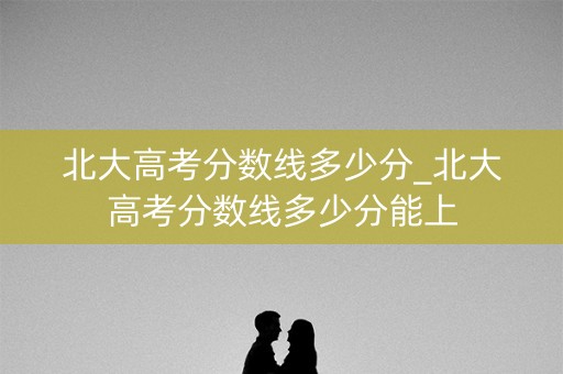 北大高考分数线多少分_北大高考分数线多少分能上 北大高考分数线多少分_北大高考分数线多少分能上