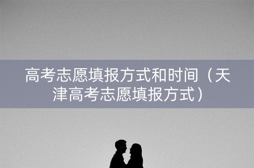 高考志愿填报方式和时间(天津高考志愿填报方式) 高考志愿填报方式和时间(天津高考志愿填报方式)