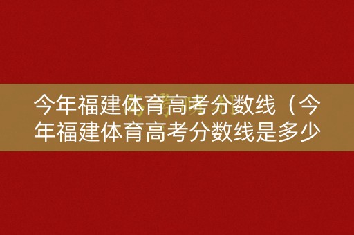 今年福建体育高考分数线（今年福建体育高考分数线是多少分）