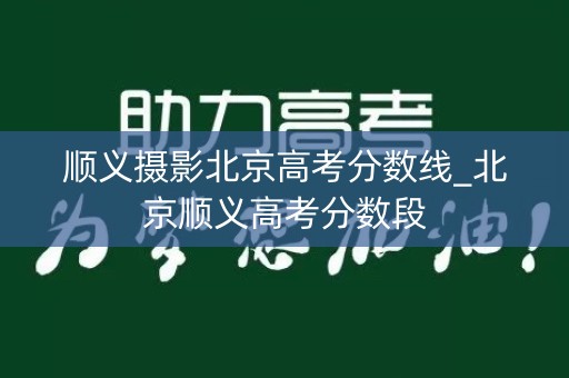 顺义摄影北京高考分数线_北京顺义高考分数段 顺义摄影北京高考分数线_北京顺义高考分数段