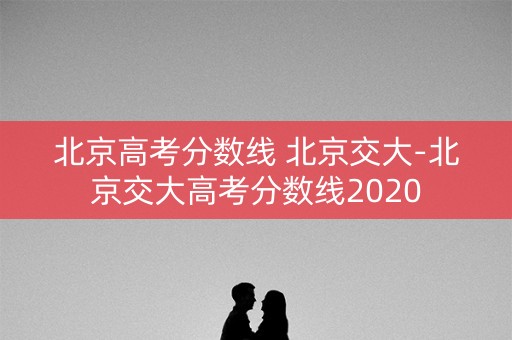 北京高考分数线 北京交大-北京交大高考分数线2020