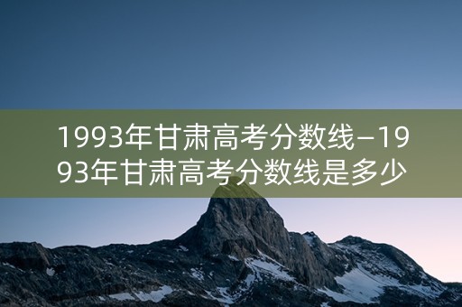 1993年甘肃高考分数线—1993年甘肃高考分数线是多少分 1993年甘肃高考分数线—1993年甘肃高考分数线是多少分