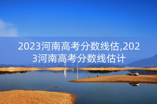 2023河南高考分数线估,2023河南高考分数线估计 2023河南高考分数线估,2023河南高考分数线估计