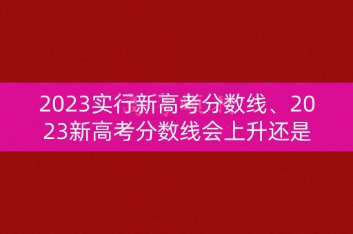 2023实行新高考分数线、2023新高考分数线会上升还是下降呢