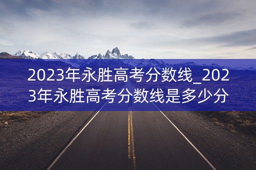 2023年永胜高考分数线_2023年永胜高考分数线是多少分 2023年永胜高考分数线_2023年永胜高考分数线是多少分