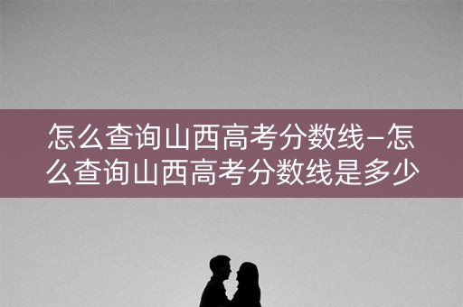 怎么查询山西高考分数线—怎么查询山西高考分数线是多少 怎么查询山西高考分数线—怎么查询山西高考分数线是多少