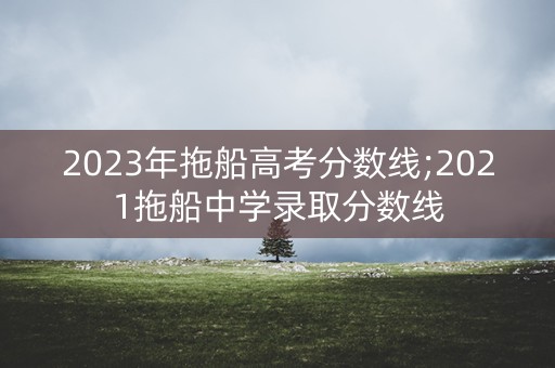 2023年拖船高考分数线;2021拖船中学录取分数线 2023年拖船高考分数线;2021拖船中学录取分数线