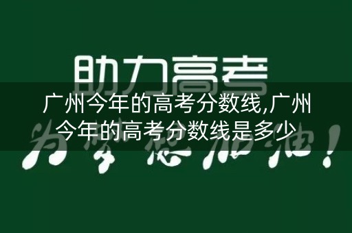 广州今年的高考分数线,广州今年的高考分数线是多少