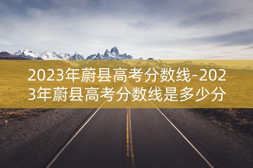 2023年蔚县高考分数线-2023年蔚县高考分数线是多少分 2023年蔚县高考分数线-2023年蔚县高考分数线是多少分