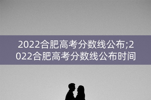 2022合肥高考分数线公布;2022合肥高考分数线公布时间 2022合肥高考分数线公布;2022合肥高考分数线公布时间