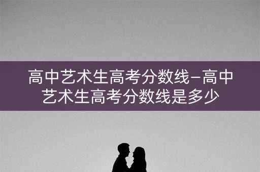 高中艺术生高考分数线—高中艺术生高考分数线是多少