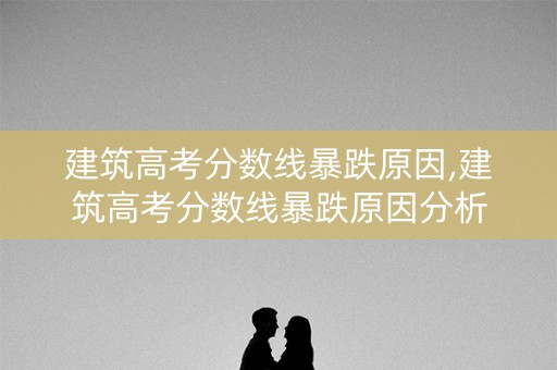 建筑高考分数线暴跌原因,建筑高考分数线暴跌原因分析