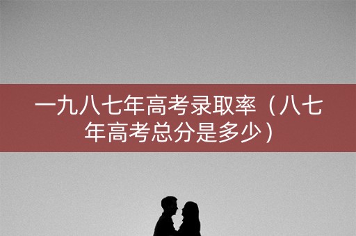 一九八七年高考录取率（八七年高考总分是多少）